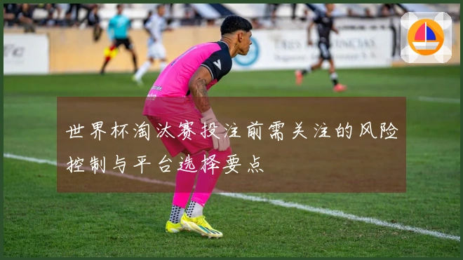 世界杯淘汰赛投注前需关注的风险控制与平台选择要点
